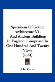 Specimens Of Gothic Architecture V1: And Ancient Buildings In England, Comprised In One Hundred And Twenty Views (1824)