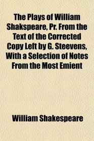 The Plays of William Shakspeare, Pr. From the Text of the Corrected Copy Left by G. Steevens, With a Selection of Notes From the Most Emient