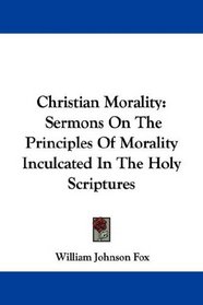 Christian Morality: Sermons On The Principles Of Morality Inculcated In The Holy Scriptures