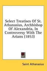 Select Treatises Of St. Athanasius, Archbishop Of Alexandria, In Controversy With The Arians (1853)