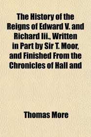 The History of the Reigns of Edward V. and Richard Iii., Written in Part by Sir T. Moor, and Finished From the Chronicles of Hall and