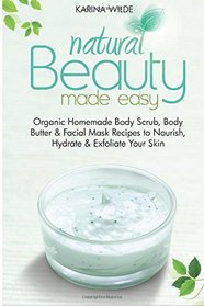 Natural Beauty Made Easy: Organic Homemade Body Scrub, Body Butter and Facial Mask Recipes to Nourish, Hydrate and Exfoliate Your Skin