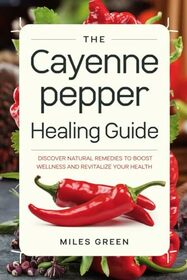 The Cayenne Pepper Healing Guide: Discover Natural Remedies to Boost Wellness and Revitalize Your Health