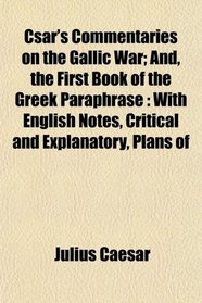 Csar's Commentaries on the Gallic War; And, the First Book of the Greek Paraphrase: With English Notes, Critical and Explanatory, Plans of