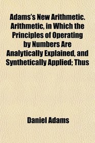 Adams's New Arithmetic. Arithmetic, in Which the Principles of Operating by Numbers Are Analytically Explained, and Synthetically Applied; Thus