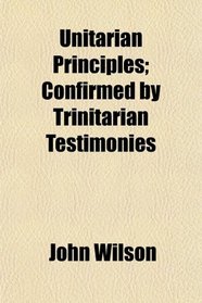 Unitarian Principles; Confirmed by Trinitarian Testimonies