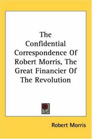 The Confidential Correspondence of Robert Morris Great Financier of the Revolution