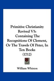 Primitive Christianity Revived V5: Containing The Recognitions Of Clement, Or The Travels Of Peter, In Ten Books (1712)