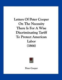 Letters Of Peter Cooper On The Necessity There Is For A Wise Discriminating Tariff To Protect American Labor (1866)