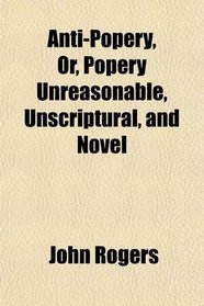 Anti-Popery, Or, Popery Unreasonable, Unscriptural, and Novel