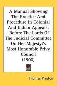 A Manual Showing The Practice And Procedure In Colonial And Indian Appeals: Before The Lords Of The Judicial Committee On Her Majestys Most Honorable Privy Council (1900)