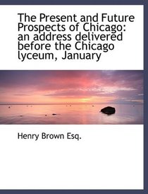 The Present and Future Prospects of Chicago: an address delivered before the Chicago lyceum, January