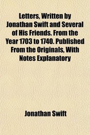 Letters, Written by Jonathan Swift and Several of His Friends. From the Year 1703 to 1740. Published From the Originals, With Notes Explanatory