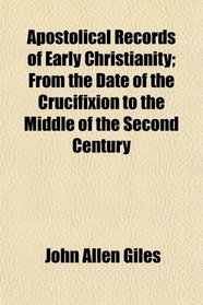 Apostolical Records of Early Christianity; From the Date of the Crucifixion to the Middle of the Second Century