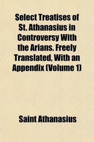 Select Treatises of St. Athanasius in Controversy With the Arians. Freely Translated, With an Appendix (Volume 1)
