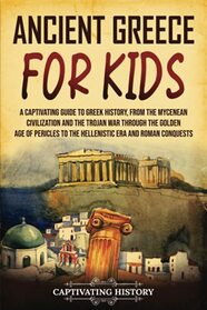 Ancient Greece for Kids: A Captivating Guide to Greek History, from the Mycenean Civilization and the Trojan War through the Golden Age of Pericles to the Hellenistic Era and Roman Conquests