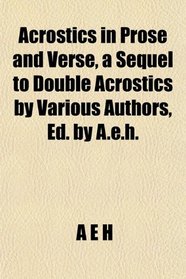 Acrostics in Prose and Verse, a Sequel to Double Acrostics by Various Authors, Ed. by A.e.h.