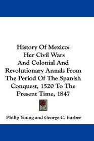 History Of Mexico: Her Civil Wars And Colonial And Revolutionary Annals From The Period Of The Spanish Conquest, 1520 To The Present Time, 1847