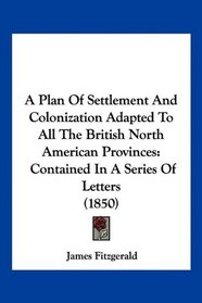 A Plan Of Settlement And Colonization Adapted To All The British North American Provinces: Contained In A Series Of Letters (1850)