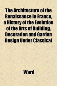 The Architecture of the Renaissance in France, a History of the Evolution of the Arts of Building, Decoration and Garden Design Under Classical