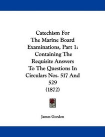 Catechism For The Marine Board Examinations, Part 1: Containing The Requisite Answers To The Questions In Circulars Nos. 517 And 529 (1872)