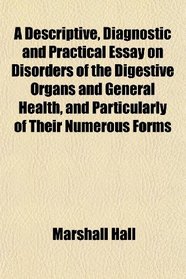 A Descriptive, Diagnostic and Practical Essay on Disorders of the Digestive Organs and General Health, and Particularly of Their Numerous Forms