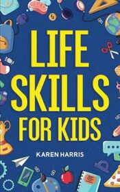 Life Skills for Kids: How to Cook, Clean, Make Friends, Handle Emergencies, Set Goals, Make Good Decisions, and Everything in Between