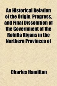 An Historical Relation of the Origin, Progress, and Final Dissolution of the Government of the Rohilla Afgans in the Northern Provinces of