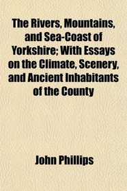 The Rivers, Mountains, and Sea-Coast of Yorkshire; With Essays on the Climate, Scenery, and Ancient Inhabitants of the County