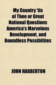My Country 'tis of Thee or Great National Questions America's Marvelous Development, and Boundless Possiblities