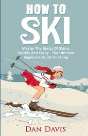 How To Ski: Master The Basics Of Skiing Quickly And Easily - The Ultimate Beginner's Guide To Skiing