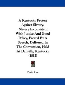 A Kentucky Protest Against Slavery: Slavery Inconsistent With Justice And Good Policy, Proved By A Speech, Delivered In The Convention, Held At Danville, Kentucky (1812)