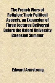 The French Wars of Religion; Their Political Aspects. an Expansion of Three Lectures Delivered Before the Oxford University Extension Summer