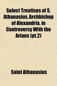 Select Treatises of S. Athanasius, Archbishop of Alexandria, in Controversy With the Arians (pt.2)
