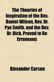 The Theories of Inspiration of the Rev. Daniel Wilson, Rev. Dr. Pye Smith, and the Rev. Dr. Dick, Proved to Be Erroneous