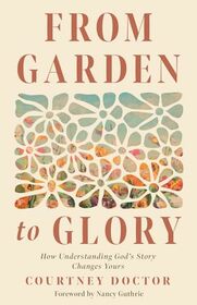From Garden to Glory: How Understanding God?s Story Changes Yours