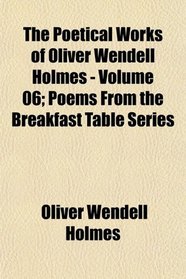 The Poetical Works of Oliver Wendell Holmes - Volume 06; Poems From the Breakfast Table Series
