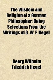 The Wisdom and Religion of a German Philosopher; Being Selections From the Writings of G. W. F. Hegel