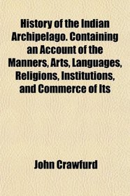 History of the Indian Archipelago. Containing an Account of the Manners, Arts, Languages, Religions, Institutions, and Commerce of Its
