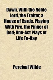 Dawn, With the Noble Lord, the Traitor, a House of Cards, Playing With Fire, the Finger of God; One-Act Plays of Life To-Day
