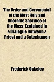 The Order and Ceremonial of the Most Holy and Adorable Sacrifice of the Mass; Explained in a Dialogue Between a Priest and a Catechumen
