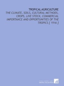 Tropical Agriculture: The Climate, Soils, Cultural Methods, Crops, Live Stock, Commercial Importance and Opportunities of the Tropics [ 1916 ]