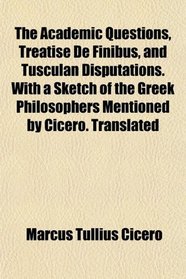 The Academic Questions, Treatise De Finibus, and Tusculan Disputations. With a Sketch of the Greek Philosophers Mentioned by Cicero. Translated
