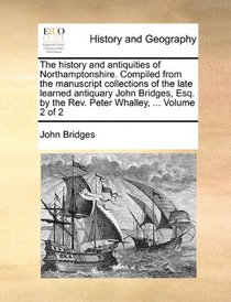 The history and antiquities of Northamptonshire. Compiled from the manuscript collections of the late learned antiquary John Bridges, Esq. by the Rev. Peter Whalley, ...  Volume 2 of 2