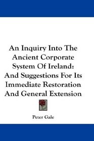 An Inquiry Into The Ancient Corporate System Of Ireland: And Suggestions For Its Immediate Restoration And General Extension
