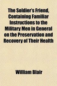 The Soldier's Friend, Containing Familiar Instructions to the Military Men in General on the Preservation and Recovery of Their Health