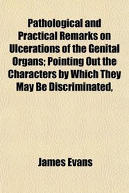 Pathological and Practical Remarks on Ulcerations of the Genital Organs; Pointing Out the Characters by Which They May Be Discriminated,