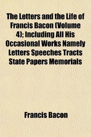 The Letters and the Life of Francis Bacon (Volume 4); Including All His Occasional Works Namely Letters Speeches Tracts State Papers Memorials