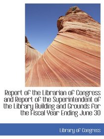 Report of the Librarian of Congress and Report of the Superintendent of the Library Building and Gro