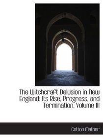 The Witchcraft Delusion in New England: Its Rise, Progress, and Termination, Volume III